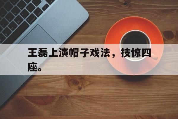 万博全站下载-王磊上演帽子戏法，技惊四座。