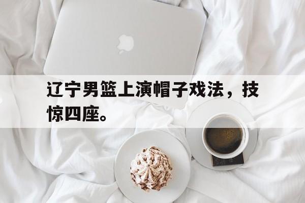 万博-辽宁男篮上演帽子戏法，技惊四座。