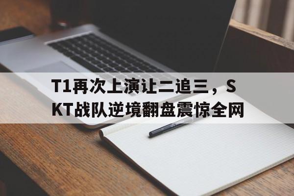 万博app下载地址-T1再次上演让二追三，SKT战队逆境翻盘震惊全网
