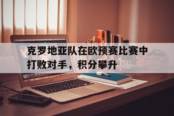 万博app下载地址-克罗地亚队在欧预赛比赛中打败对手，积分攀升