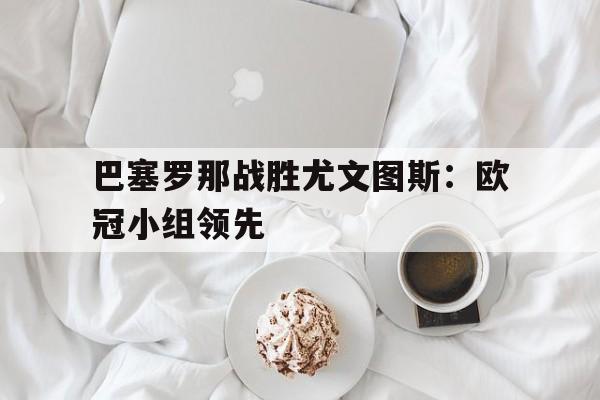 万博app下载地址-巴塞罗那战胜尤文图斯：欧冠小组领先