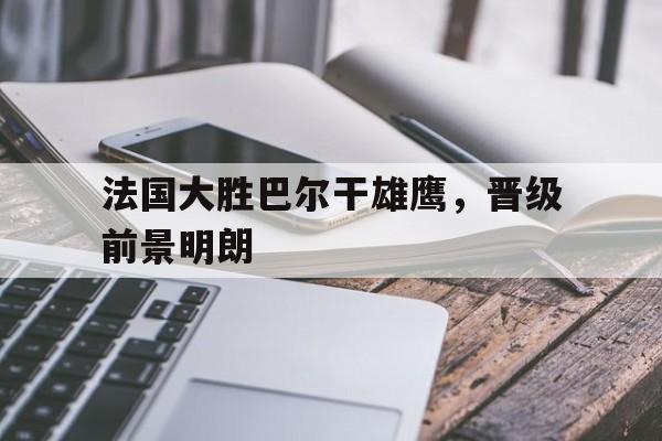 万博全站下载-法国大胜巴尔干雄鹰，晋级前景明朗