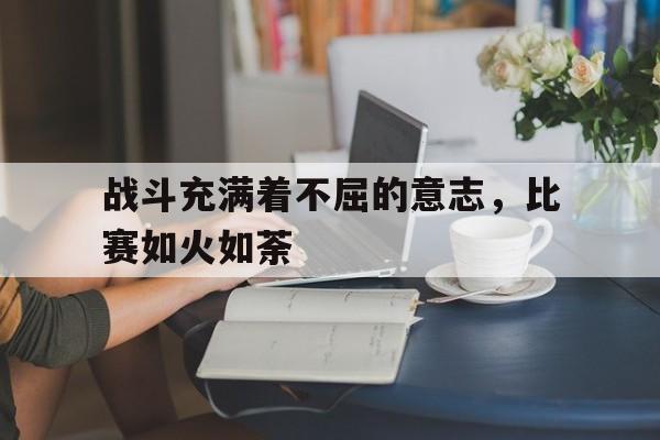 万博app下载地址-战斗充满着不屈的意志，比赛如火如荼