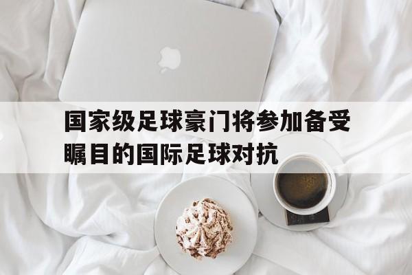 万博全站下载-国家级足球豪门将参加备受瞩目的国际足球对抗
