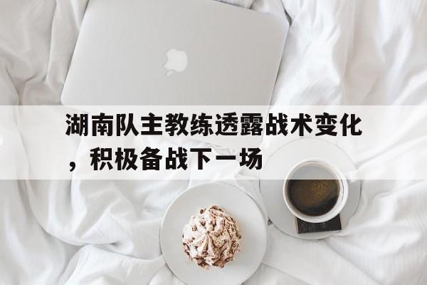 万博全站下载-湖南队主教练透露战术变化，积极备战下一场