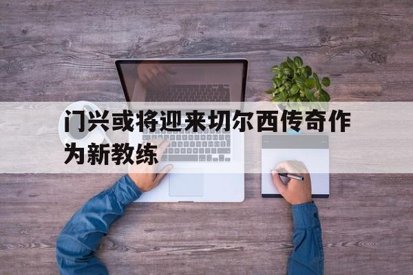 万博-门兴或将迎来切尔西传奇作为新教练