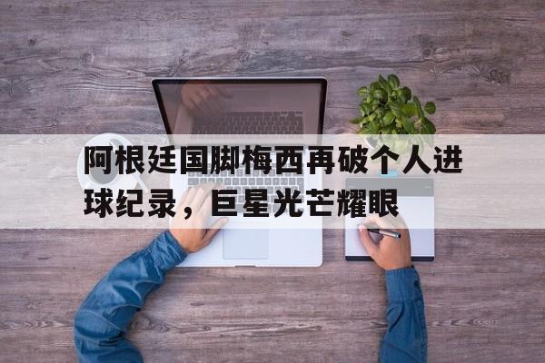 万博全站下载-阿根廷国脚梅西再破个人进球纪录，巨星光芒耀眼