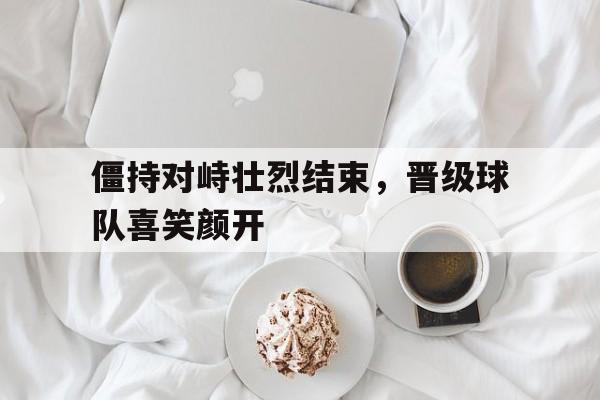 万博全站下载-僵持对峙壮烈结束，晋级球队喜笑颜开